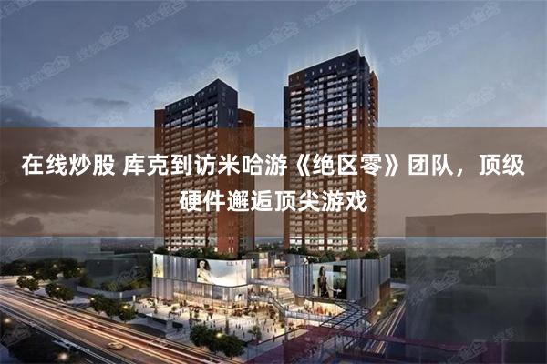 在线炒股 库克到访米哈游《绝区零》团队，顶级硬件邂逅顶尖游戏