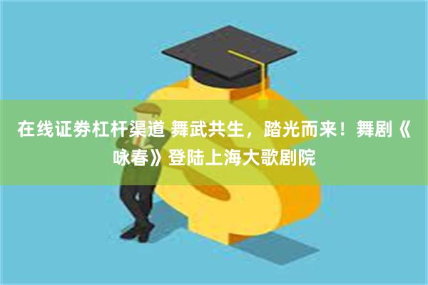 在线证劵杠杆渠道 舞武共生，踏光而来！舞剧《咏春》登陆上海大歌剧院