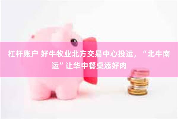 杠杆账户 好牛牧业北方交易中心投运，“北牛南运”让华中餐桌添好肉