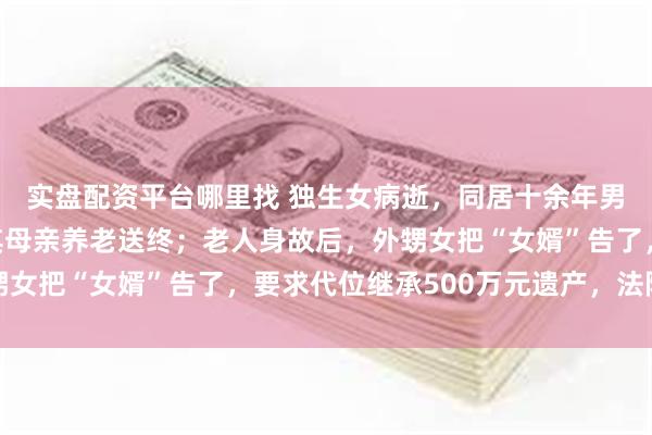 实盘配资平台哪里找 独生女病逝，同居十余年男友以“女婿”身份为其母亲养老送终；老人身故后，外甥女把“女婿”告了，要求代位继承500万元遗产，法院判了