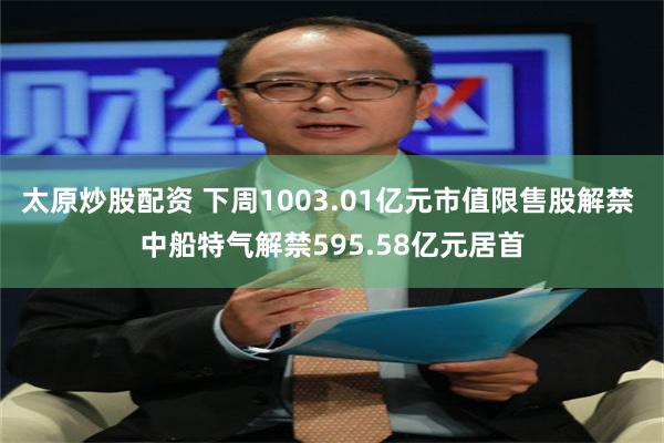 太原炒股配资 下周1003.01亿元市值限售股解禁 中船特气解禁595.58亿元居首